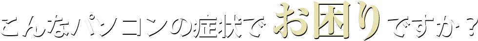 こんなパソコンの症状でお困りですか？